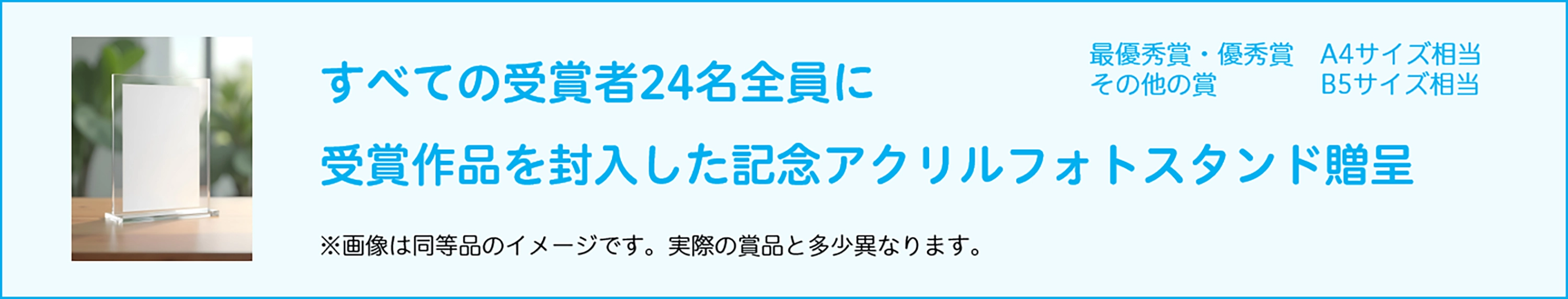 すべての受賞者24名全員に受賞作品を封入した記念アクリルフォトスタンド贈呈。最優秀賞、優秀賞、A4サイズ相当、その他の賞、B5サイズ相当。※画像は同等品のイメージです。実際の賞品と多少異なります。