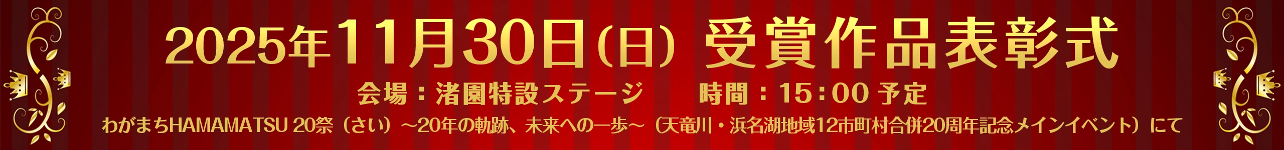 2025年11月30日（日）受賞作品表彰式 会場：渚園特設ステージ 時間：15：00予定 わがまちHAMAMATSU 20祭（さい）～20年の軌跡、未来への一歩～（天竜川・浜名湖地域12市町村合併20周年記念メインイベント）にて