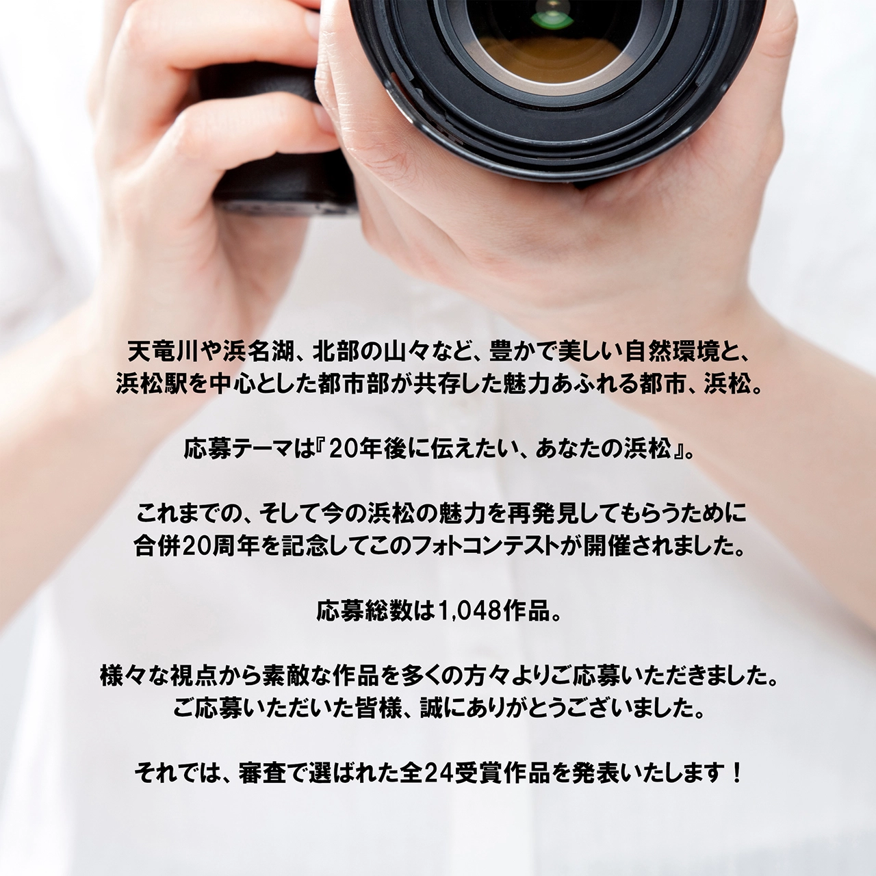 天竜川や浜名湖、北部の山々など、豊かで美しい自然環境と、浜松駅を中心とした都市部が共存した魅力あふれる都市、浜松。応募テーマは『20年後に伝えたい、あなたの浜松』。これまでの、そして今の浜松の魅力を再発見してもらうために合併20周年を記念してこのフォトコンテストが開催されました。応募総数は1,048作品。様々な視点から素敵な作品を多くの方々よりご応募いただきました。ご応募いただいた皆様、誠にありがとうございました。それでは、審査で選ばれた全24受賞作品を発表いたします！